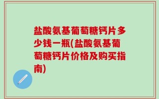 盐酸氨基葡萄糖钙片多少钱一瓶(盐酸氨基葡萄糖钙片价格及购买指南)