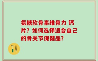氨糖软骨素维骨力 钙片？如何选择适合自己的骨关节保健品？