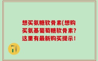 想买氨糖软骨素(想购买氨基葡萄糖软骨素？这里有最新购买提示！