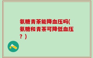氨糖青茶能降血压吗(氨糖和青茶可降低血压？)