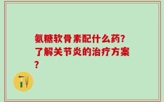 氨糖软骨素配什么药？了解关节炎的治疗方案？