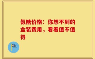 氨糖价格：你想不到的盒装费用，看看值不值得