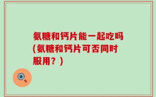 氨糖和钙片能一起吃吗(氨糖和钙片可否同时服用？)