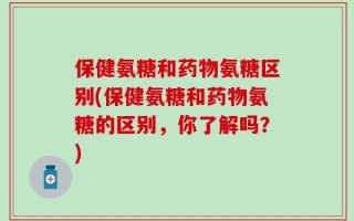 保健氨糖和药物氨糖区别(保健氨糖和药物氨糖的区别，你了解吗？)