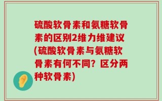 硫酸软骨素和氨糖软骨素的区别2维力维建议(硫酸软骨素与氨糖软骨素有何不同？区分两种软骨素)