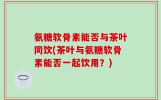 氨糖软骨素能否与茶叶同饮(茶叶与氨糖软骨素能否一起饮用？)
