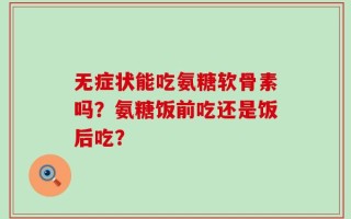 无症状能吃氨糖软骨素吗？氨糖饭前吃还是饭后吃？