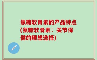 氨糖软骨素的产品特点(氨糖软骨素：关节保健的理想选择)