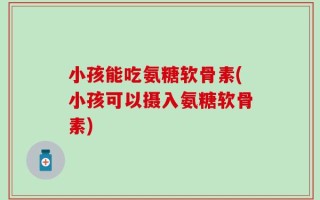 小孩能吃氨糖软骨素(小孩可以摄入氨糖软骨素)