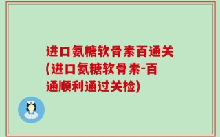 进口氨糖软骨素百通关(进口氨糖软骨素-百通顺利通过关检)