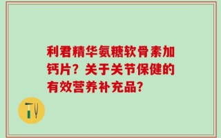 利君精华氨糖软骨素加钙片？关于关节保健的有效营养补充品？