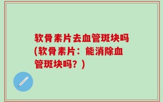 软骨素片去血管斑块吗(软骨素片：能消除血管斑块吗？)