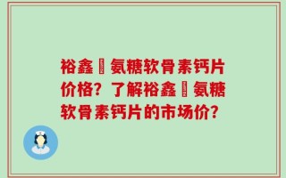 裕鑫昇氨糖软骨素钙片价格？了解裕鑫昇氨糖软骨素钙片的市场价？