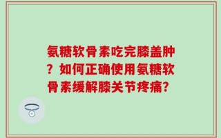 氨糖软骨素吃完膝盖肿？如何正确使用氨糖软骨素缓解膝关节疼痛？
