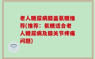 老人糖尿病膝盖氨糖推荐(推荐：氨糖适合老人糖尿病及膝关节疼痛问题)