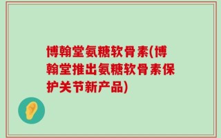 博翰堂氨糖软骨素(博翰堂推出氨糖软骨素保护关节新产品)