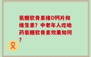 氨糖软骨素维D钙片和维生素？中老年人吃哈药氨糖软骨素效果如何？