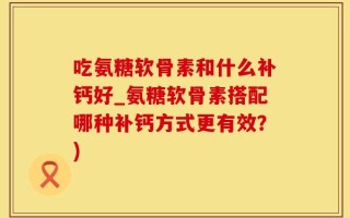 吃氨糖软骨素和什么补钙好_氨糖软骨素搭配哪种补钙方式更有效？)