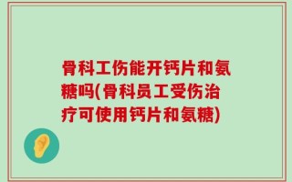 骨科工伤能开钙片和氨糖吗(骨科员工受伤治疗可使用钙片和氨糖)