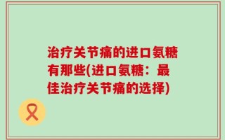 治疗关节痛的进口氨糖有那些(进口氨糖：最佳治疗关节痛的选择)