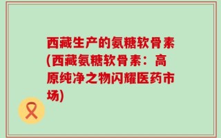西藏生产的氨糖软骨素(西藏氨糖软骨素：高原纯净之物闪耀医药市场)