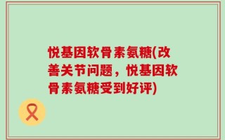 悦基因软骨素氨糖(改善关节问题，悦基因软骨素氨糖受到好评)