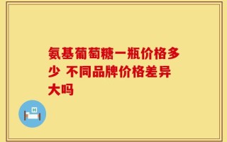 氨基葡萄糖一瓶价格多少 不同品牌价格差异大吗