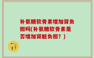 补氨糖软骨素增加肾负担吗(补氨糖软骨素是否增加肾脏负担？)