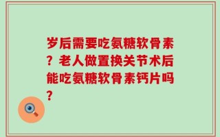 岁后需要吃氨糖软骨素？老人做置换关节术后能吃氨糖软骨素钙片吗？
