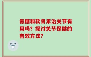 氨糖和软骨素治关节有用吗？探讨关节保健的有效方法？