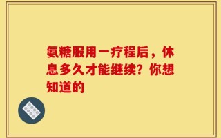 氨糖服用一疗程后，休息多久才能继续？你想知道的