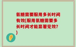 氨糖需要服用多长时间有效(服用氨糖需要多长时间才能显著见效？)