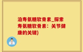 沿寿氨糖软骨素_探索寿氨糖软骨素：关节健康的关键)