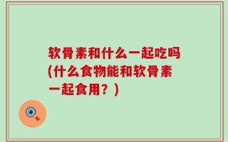 软骨素和什么一起吃吗(什么食物能和软骨素一起食用？)