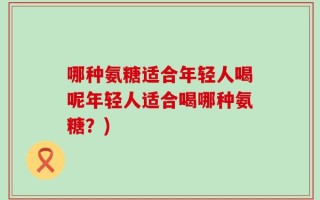 哪种氨糖适合年轻人喝呢年轻人适合喝哪种氨糖？)