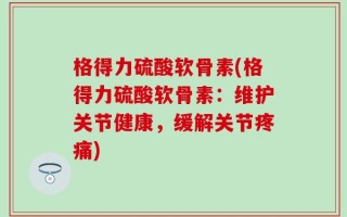 格得力硫酸软骨素(格得力硫酸软骨素：维护关节健康，缓解关节疼痛)