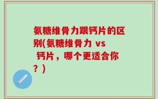 氨糖维骨力跟钙片的区别(氨糖维骨力 vs 钙片，哪个更适合你？)