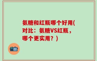 氨糖和红瓶哪个好用(对比：氨糖VS红瓶，哪个更实用？)