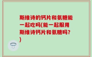 斯维诗的钙片和氨糖能一起吃吗(能一起服用斯维诗钙片和氨糖吗？)
