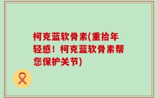 柯克蓝软骨素(重拾年轻感！柯克蓝软骨素帮您保护关节)