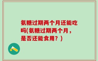 氨糖过期两个月还能吃吗(氨糖过期两个月，是否还能食用？)
