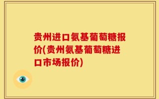贵州进口氨基葡萄糖报价(贵州氨基葡萄糖进口市场报价)