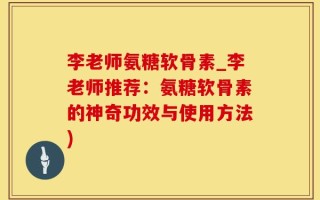 李老师氨糖软骨素_李老师推荐：氨糖软骨素的神奇功效与使用方法)