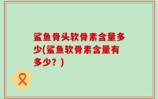 鲨鱼骨头软骨素含量多少(鲨鱼软骨素含量有多少？)