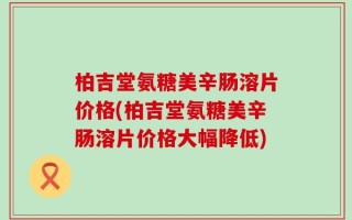柏吉堂氨糖美辛肠溶片价格(柏吉堂氨糖美辛肠溶片价格大幅降低)