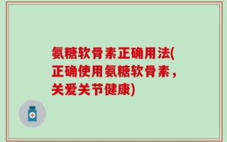 氨糖软骨素正确用法(正确使用氨糖软骨素，关爱关节健康)