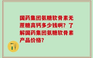 国药集团氨糖软骨素无蔗糖高钙多少钱啊？了解国药集团氨糖软骨素产品价格？