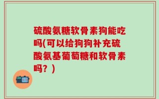 硫酸氨糖软骨素狗能吃吗(可以给狗狗补充硫酸氨基葡萄糖和软骨素吗？)