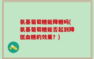 氨基葡萄糖能降糖吗(氨基葡萄糖能否起到降低血糖的效果？)