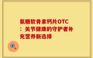 氨糖软骨素钙片OTC：关节健康的守护者补充营养新选择